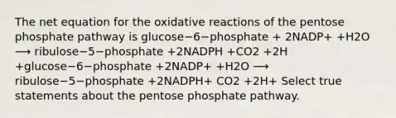 The net equation for the oxidative reactions of the pentose phosphate pathway is glucose−6−phosphate + 2NADP+ +H2O ⟶ ribulose−5−phosphate +2NADPH +CO2 +2H +glucose−6−phosphate +2NADP+ +H2O ⟶ ribulose−5−phosphate +2NADPH+ CO2 +2H+ Select true statements about the pentose phosphate pathway.