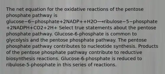 The net equation for the oxidative reactions of <a href='https://www.questionai.com/knowledge/kU2OmaBWIM-the-pentose-phosphate-pathway' class='anchor-knowledge'>the pentose phosphate pathway</a> is glucose−6−phosphate+2NADP++H2O⟶ribulose−5−phosphate+2NADPH+CO2+2H+ Select true statements about the pentose phosphate pathway. Glucose‑6‑phosphate is common to glycolysis and the pentose phosphate pathway. The pentose phosphate pathway contributes to nucleotide synthesis. Products of the pentose phosphate pathway contribute to reductive biosynthesis reactions. Glucose‑6‑phosphate is reduced to ribulose‑5‑phosphate in this series of reactions.