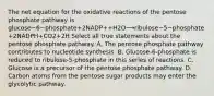 The net equation for the oxidative reactions of the pentose phosphate pathway is glucose−6−phosphate+2NADP++H2O⟶ribulose−5−phosphate+2NADPH+CO2+2H Select all true statements about the pentose phosphate pathway. A. The pentose phosphate pathway contributes to nucleotide synthesis. B. Glucose‑6‑phosphate is reduced to ribulose‑5‑phosphate in this series of reactions. C. Glucose is a precursor of the pentose phosphate pathway. D. Carbon atoms from the pentose sugar products may enter the glycolytic pathway.