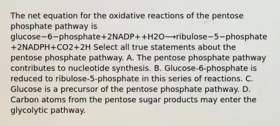 The net equation for the oxidative reactions of the pentose phosphate pathway is glucose−6−phosphate+2NADP++H2O⟶ribulose−5−phosphate+2NADPH+CO2+2H Select all true statements about the pentose phosphate pathway. A. The pentose phosphate pathway contributes to nucleotide synthesis. B. Glucose‑6‑phosphate is reduced to ribulose‑5‑phosphate in this series of reactions. C. Glucose is a precursor of the pentose phosphate pathway. D. Carbon atoms from the pentose sugar products may enter the glycolytic pathway.