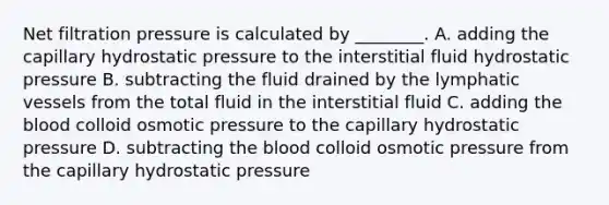 Net filtration pressure is calculated by ________. A. adding the capillary hydrostatic pressure to the interstitial fluid hydrostatic pressure B. subtracting the fluid drained by the lymphatic vessels from the total fluid in the interstitial fluid C. adding the blood colloid osmotic pressure to the capillary hydrostatic pressure D. subtracting the blood colloid osmotic pressure from the capillary hydrostatic pressure