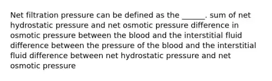 Net filtration pressure can be defined as the ______. sum of net hydrostatic pressure and net osmotic pressure difference in osmotic pressure between the blood and the interstitial fluid difference between the pressure of the blood and the interstitial fluid difference between net hydrostatic pressure and net osmotic pressure