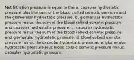 Net filtration pressure is equal to the a. capsular hydrostatic pressure plus the sum of the blood colloid osmotic pressure and the glomerular hydrostatic pressure. b. glomerular hydrostatic pressure minus the sum of the blood colloid osmotic pressure and capsular hydrostatic pressure. c. capsular hydrostatic pressure minus the sum of the blood colloid osmotic pressure and glomerular hydrostatic pressure. d. blood colloid osmotic pressure minus the capsular hydrostatic pressure. e. glomerular hydrostatic pressure plus blood colloid osmotic pressure minus capsular hydrostatic pressure.