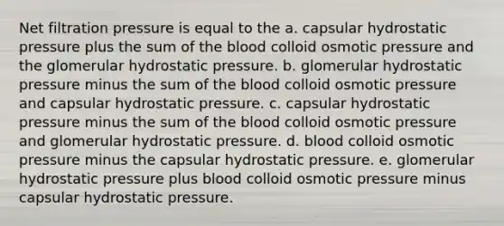 Net filtration pressure is equal to the a. capsular hydrostatic pressure plus the sum of the blood colloid osmotic pressure and the glomerular hydrostatic pressure. b. glomerular hydrostatic pressure minus the sum of the blood colloid osmotic pressure and capsular hydrostatic pressure. c. capsular hydrostatic pressure minus the sum of the blood colloid osmotic pressure and glomerular hydrostatic pressure. d. blood colloid osmotic pressure minus the capsular hydrostatic pressure. e. glomerular hydrostatic pressure plus blood colloid osmotic pressure minus capsular hydrostatic pressure.