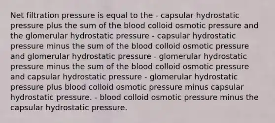 Net filtration pressure is equal to the - capsular hydrostatic pressure plus the sum of the blood colloid osmotic pressure and the glomerular hydrostatic pressure - capsular hydrostatic pressure minus the sum of the blood colloid osmotic pressure and glomerular hydrostatic pressure - glomerular hydrostatic pressure minus the sum of the blood colloid osmotic pressure and capsular hydrostatic pressure - glomerular hydrostatic pressure plus blood colloid osmotic pressure minus capsular hydrostatic pressure. - blood colloid osmotic pressure minus the capsular hydrostatic pressure.