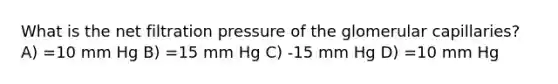 What is the net filtration pressure of the glomerular capillaries? A) =10 mm Hg B) =15 mm Hg C) -15 mm Hg D) =10 mm Hg