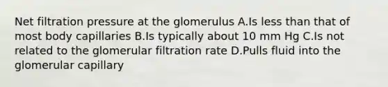 Net filtration pressure at the glomerulus A.Is less than that of most body capillaries B.Is typically about 10 mm Hg C.Is not related to the glomerular filtration rate D.Pulls fluid into the glomerular capillary