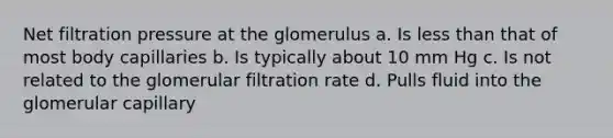 Net filtration pressure at the glomerulus a. Is less than that of most body capillaries b. Is typically about 10 mm Hg c. Is not related to the glomerular filtration rate d. Pulls fluid into the glomerular capillary