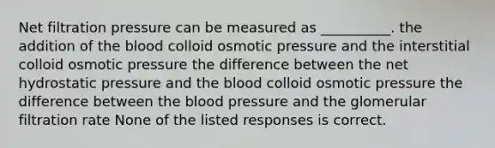 Net filtration pressure can be measured as __________. the addition of <a href='https://www.questionai.com/knowledge/k7oXMfj7lk-the-blood' class='anchor-knowledge'>the blood</a> colloid osmotic pressure and the interstitial colloid osmotic pressure the difference between the net hydrostatic pressure and the blood colloid osmotic pressure the difference between the blood pressure and the glomerular filtration rate None of the listed responses is correct.