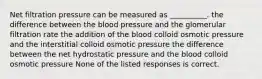 Net filtration pressure can be measured as __________. the difference between the blood pressure and the glomerular filtration rate the addition of the blood colloid osmotic pressure and the interstitial colloid osmotic pressure the difference between the net hydrostatic pressure and the blood colloid osmotic pressure None of the listed responses is correct.