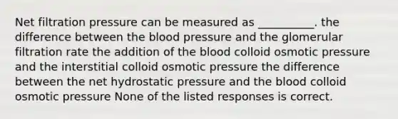 Net filtration pressure can be measured as __________. the difference between the blood pressure and the glomerular filtration rate the addition of the blood colloid osmotic pressure and the interstitial colloid osmotic pressure the difference between the net hydrostatic pressure and the blood colloid osmotic pressure None of the listed responses is correct.