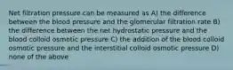 Net filtration pressure can be measured as A) the difference between the blood pressure and the glomerular filtration rate B) the difference between the net hydrostatic pressure and the blood colloid osmotic pressure C) the addition of the blood colloid osmotic pressure and the interstitial colloid osmotic pressure D) none of the above