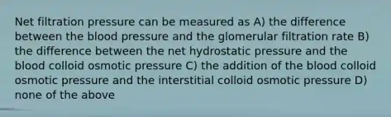 Net filtration pressure can be measured as A) the difference between <a href='https://www.questionai.com/knowledge/k7oXMfj7lk-the-blood' class='anchor-knowledge'>the blood</a> pressure and the glomerular filtration rate B) the difference between the net hydrostatic pressure and the blood colloid osmotic pressure C) the addition of the blood colloid osmotic pressure and the interstitial colloid osmotic pressure D) none of the above