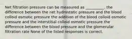 Net filtration pressure can be measured as __________. the difference between the net hydrostatic pressure and the blood colloid osmotic pressure the addition of the blood colloid osmotic pressure and the interstitial colloid osmotic pressure the difference between the blood pressure and the glomerular filtration rate None of the listed responses is correct.