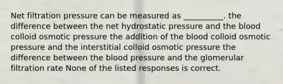 Net filtration pressure can be measured as __________. the difference between the net hydrostatic pressure and the blood colloid osmotic pressure the addition of the blood colloid osmotic pressure and the interstitial colloid osmotic pressure the difference between the blood pressure and the glomerular filtration rate None of the listed responses is correct.