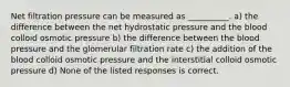 Net filtration pressure can be measured as __________. a) the difference between the net hydrostatic pressure and the blood colloid osmotic pressure b) the difference between the blood pressure and the glomerular filtration rate c) the addition of the blood colloid osmotic pressure and the interstitial colloid osmotic pressure d) None of the listed responses is correct.