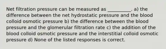 Net filtration pressure can be measured as __________. a) the difference between the net hydrostatic pressure and <a href='https://www.questionai.com/knowledge/k7oXMfj7lk-the-blood' class='anchor-knowledge'>the blood</a> colloid osmotic pressure b) the difference between the <a href='https://www.questionai.com/knowledge/kD0HacyPBr-blood-pressure' class='anchor-knowledge'>blood pressure</a> and the glomerular filtration rate c) the addition of the blood colloid osmotic pressure and the interstitial colloid osmotic pressure d) None of the listed responses is correct.