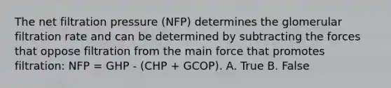 The net filtration pressure (NFP) determines the glomerular filtration rate and can be determined by subtracting the forces that oppose filtration from the main force that promotes filtration: NFP = GHP - (CHP + GCOP). A. True B. False