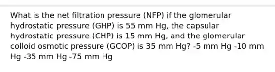 What is the net filtration pressure (NFP) if the glomerular hydrostatic pressure (GHP) is 55 mm Hg, the capsular hydrostatic pressure (CHP) is 15 mm Hg, and the glomerular colloid osmotic pressure (GCOP) is 35 mm Hg? -5 mm Hg -10 mm Hg -35 mm Hg -75 mm Hg