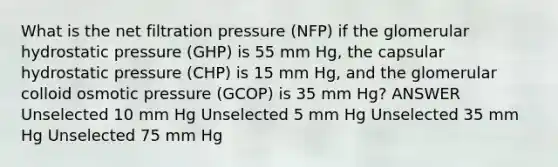 What is the net filtration pressure (NFP) if the glomerular hydrostatic pressure (GHP) is 55 mm Hg, the capsular hydrostatic pressure (CHP) is 15 mm Hg, and the glomerular colloid osmotic pressure (GCOP) is 35 mm Hg? ANSWER Unselected 10 mm Hg Unselected 5 mm Hg Unselected 35 mm Hg Unselected 75 mm Hg