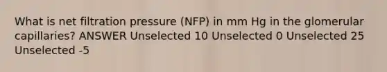 What is net filtration pressure (NFP) in mm Hg in the glomerular capillaries? ANSWER Unselected 10 Unselected 0 Unselected 25 Unselected -5