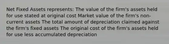 Net Fixed Assets represents: The value of the firm's assets held for use stated at original cost Market value of the firm's non-current assets The total amount of depreciation claimed against the firm's fixed assets The original cost of the firm's assets held for use less accumulated depreciation