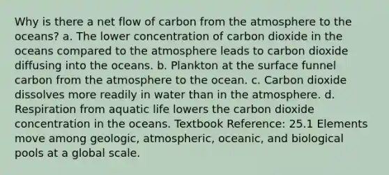 Why is there a net flow of carbon from the atmosphere to the oceans? a. The lower concentration of carbon dioxide in the oceans compared to the atmosphere leads to carbon dioxide diffusing into the oceans. b. Plankton at the surface funnel carbon from the atmosphere to the ocean. c. Carbon dioxide dissolves more readily in water than in the atmosphere. d. Respiration from aquatic life lowers the carbon dioxide concentration in the oceans. Textbook Reference: 25.1 Elements move among geologic, atmospheric, oceanic, and biological pools at a global scale.