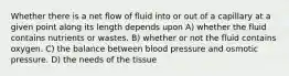 Whether there is a net flow of fluid into or out of a capillary at a given point along its length depends upon A) whether the fluid contains nutrients or wastes. B) whether or not the fluid contains oxygen. C) the balance between blood pressure and osmotic pressure. D) the needs of the tissue