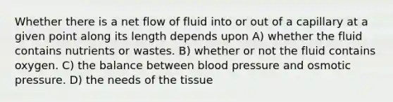 Whether there is a net flow of fluid into or out of a capillary at a given point along its length depends upon A) whether the fluid contains nutrients or wastes. B) whether or not the fluid contains oxygen. C) the balance between <a href='https://www.questionai.com/knowledge/kD0HacyPBr-blood-pressure' class='anchor-knowledge'>blood pressure</a> and osmotic pressure. D) the needs of the tissue