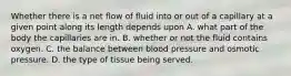 Whether there is a net flow of fluid into or out of a capillary at a given point along its length depends upon A. what part of the body the capillaries are in. B. whether or not the fluid contains oxygen. C. the balance between blood pressure and osmotic pressure. D. the type of tissue being served.