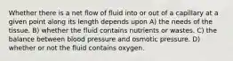 Whether there is a net flow of fluid into or out of a capillary at a given point along its length depends upon A) the needs of the tissue. B) whether the fluid contains nutrients or wastes. C) the balance between blood pressure and osmotic pressure. D) whether or not the fluid contains oxygen.