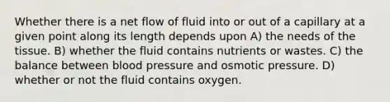 Whether there is a net flow of fluid into or out of a capillary at a given point along its length depends upon A) the needs of the tissue. B) whether the fluid contains nutrients or wastes. C) the balance between blood pressure and osmotic pressure. D) whether or not the fluid contains oxygen.