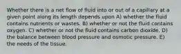 Whether there is a net flow of fluid into or out of a capillary at a given point along its length depends upon A) whether the fluid contains nutrients or wastes. B) whether or not the fluid contains oxygen. C) whether or not the fluid contains carbon dioxide. D) the balance between blood pressure and osmotic pressure. E) the needs of the tissue.