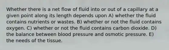 Whether there is a net flow of fluid into or out of a capillary at a given point along its length depends upon A) whether the fluid contains nutrients or wastes. B) whether or not the fluid contains oxygen. C) whether or not the fluid contains carbon dioxide. D) the balance between blood pressure and osmotic pressure. E) the needs of the tissue.