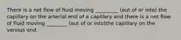 There is a net flow of fluid moving _________ (out of or into) the capillary on the arterial end of a capillary and there is a net flow of fluid moving ________ (out of or into)the capillary on the venous end.