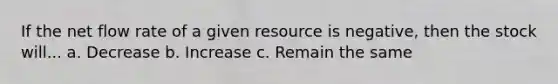 If the net flow rate of a given resource is negative, then the stock will... a. Decrease b. Increase c. Remain the same