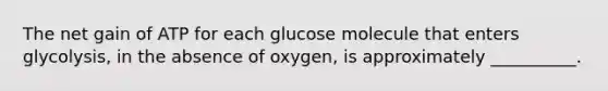 The net gain of ATP for each glucose molecule that enters glycolysis, in the absence of oxygen, is approximately __________.