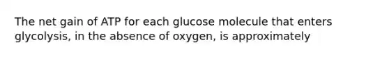 The net gain of ATP for each glucose molecule that enters glycolysis, in the absence of oxygen, is approximately