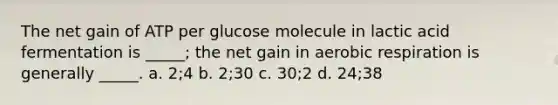 The net gain of ATP per glucose molecule in lactic acid fermentation is _____; the net gain in aerobic respiration is generally _____. a. 2;4 b. 2;30 c. 30;2 d. 24;38