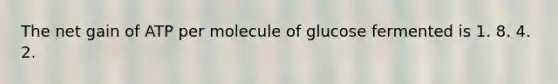 The net gain of ATP per molecule of glucose fermented is 1. 8. 4. 2.