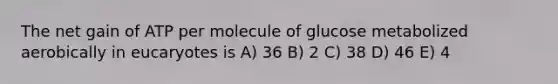 The net gain of ATP per molecule of glucose metabolized aerobically in eucaryotes is A) 36 B) 2 C) 38 D) 46 E) 4