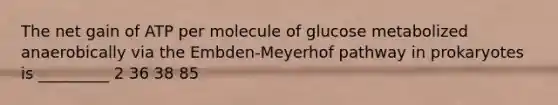 The net gain of ATP per molecule of glucose metabolized anaerobically via the Embden-Meyerhof pathway in prokaryotes is _________ 2 36 38 85