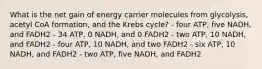 What is the net gain of energy carrier molecules from glycolysis, acetyl CoA formation, and the Krebs cycle? - four ATP, five NADH, and FADH2 - 34 ATP, 0 NADH, and 0 FADH2 - two ATP, 10 NADH, and FADH2 - four ATP, 10 NADH, and two FADH2 - six ATP, 10 NADH, and FADH2 - two ATP, five NADH, and FADH2