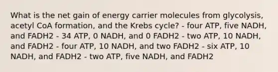 What is the net gain of energy carrier molecules from glycolysis, acetyl CoA formation, and the Krebs cycle? - four ATP, five NADH, and FADH2 - 34 ATP, 0 NADH, and 0 FADH2 - two ATP, 10 NADH, and FADH2 - four ATP, 10 NADH, and two FADH2 - six ATP, 10 NADH, and FADH2 - two ATP, five NADH, and FADH2