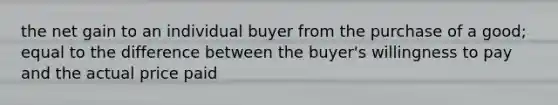 the net gain to an individual buyer from the purchase of a good; equal to the difference between the buyer's willingness to pay and the actual price paid