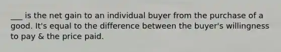 ___ is the net gain to an individual buyer from the purchase of a good. It's equal to the difference between the buyer's willingness to pay & the price paid.