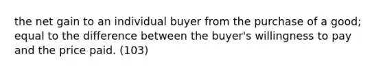 the net gain to an individual buyer from the purchase of a good; equal to the difference between the buyer's willingness to pay and the price paid. (103)