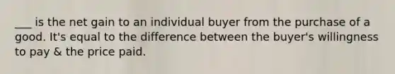 ___ is the net gain to an individual buyer from the purchase of a good. It's equal to the difference between the buyer's willingness to pay & the price paid.