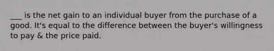 ___ is the net gain to an individual buyer from the purchase of a good. It's equal to the difference between the buyer's willingness to pay & the price paid.