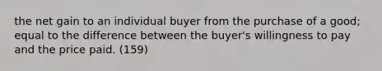 the net gain to an individual buyer from the purchase of a good; equal to the difference between the buyer's willingness to pay and the price paid. (159)